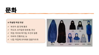 문화
※ 무슬림 여성 의상
✓ 부르카: 몸 전체 통옷
✓ 차도르: 모자달린 망토형, 전신
✓ 히잡: 머리와 목가림, 두건의 일종
✓ 아바야: 전통의상, 눈
✓ 니캅: 히잡에 코아래로 얼굴가리개
 