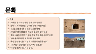 문화
3. 가옥
✓ 토벽집: 흙으로 만든집, 진흙으로 만든집
✓ 문이 작고 이중창문, 강수량이 적고 바람 막음
✓ 구조는 튼튼한 편, 외관은 단순한 형태
✓ 손님을 위한 응접실과 기도에 필요한 물이 있음
✓ 중동 아파트의 창문은 매우 작고 한여름에 두꺼운 커튼
✓ 남녀 동선이 분리, 패밀리존, 퍼블릭존
✓ 독신 남성 출입문, 여성과 가족들의 출입문 분리
✓ 기도시간: 일출직전, 정오, 두시, 일몰, 밤
✓ ‘아잔’을 통해 기도시간 알림,
 