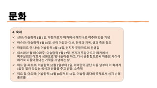 문화
4. 축제
✓ 신년: 이슬람력 1월 1일, 무함마드가 메카에서 메디나로 이주한 것을 기념
✓ 아슈라: 이슬람력 1월 10일. 신이 아담과 이브, 천국과 지옥, 생과 죽음 창조
✓ 마울리드 안-나비: 이슬람력 3월 12일. 선지자 무함마드의 탄생일
✓ 이스라아 왈 미으라주: 이슬람력 7월 27일. 선지자 무함마드가 메카에서
예루살렘의 아끄사 성원으로 밤나들이를 하고, 다시 승천함으로써 하룻밤 사이에
메카로 되돌아왔다는 기적을 기념하는 날
✓ 이드 알-피트르: 이슬람력 10월 1일부터 3일. 라마단이 끝난 다음 날부터 이 축제가
3일간 열려 맛있는 음식과 선물을 주고 받음, 소축제
✓ 이드 알-아드하: 이슬람력 12월 10일부터 13일. 이슬람 최대의 축제로서 성지 순례
종료를 축하
 