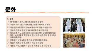 문화
5. 결혼
✓ 중매 결혼이 원칙, 사촌 간 근친결혼 관습적
✓ 꾸란에 따라 1부4처까지 허용, 현재 1부1처제로 변화
✓ 약혼 합의 시 신랑이 신부에게 마흐르 결혼지참금 지급
✓ 중요한 것은 순결과 정절로 여성들은 몸가짐 조심
✓ 합의이혼 가능: 남편 세 번 이상 이혼 선언, 부정한 행위 있을
경우, 부부생활을 영위할 수 없는 경우, 남편 아내 학대, 아내
남편 복종 안함
✓ 간통죄가 성립, 4명의 증인과 분명한 물증이 필요
✓ 형벌은 기혼자 엄격, 미혼자 간의 경우 태형
✓ 재혼도 가능, 사별하지 않는 한 재혼을 두 번 이상 안됨
 
