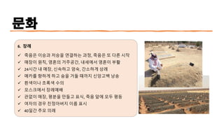 문화
6. 장례
✓ 죽음은 이승과 저승을 연결하는 과정, 죽음은 또 다른 시작
✓ 매장이 원칙, 영혼의 거주공간, 내세에서 영혼이 부활
✓ 24시간 내 매장, 신속하고 엄숙, 간소하게 상례
✓ 메카를 향하게 하고 숨을 거둘 때까지 신앙고백 낭송
✓ 흰색이나 초록색 수의
✓ 모스크에서 장례예배
✓ 관없이 매장, 평분을 만들고 표식, 죽음 앞에 모두 평등
✓ 여자의 경우 친정아버지 이름 표시
✓ 40일간 추모 의례
 