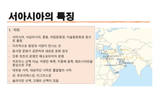 서아시아의 특징
1. 지리
- 서아시아, 서남아시아, 중동, 아랍문화권, 이슬람문화권 등으
로 불림
- 지리적으로 동양과 서양이 만나는 곳
- 동서양 문화가 공존하여 새로운 문화 창조
- 인류 최초의 문명인 메소포타미아 문명
- 카프카스 산맥 이남, 아덴만 북쪽, 지중해 동쪽, 페르시아만을
중심으로 구분
- 대부분 사막, 대표적인 사막은 룹알할리 사막
- 강: 유프라테스강, 티그리스강
- 술라이만 산맥, 고페트 산맥이 있음
 