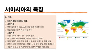 서아시아의 특징
2. 기후
• 건조기후와 지중해성 기후
• 사막기후
- 연간 강우량이 250mm이하의 덥고 건조한 기후
- 낮과 밤의 기온차가 극단적 차이
• 스텝기후
- 초원 기후로 사막 기후 지역에 분포
- 연 강우량 200~400mm, 연교차 25~30˚C 정도.
- 넓게 펼쳐진 온대초원, 가축의 유목과 방목으로 목축생활
- 오아시스나 하천이 있는 곳에서는 농업이 발달, 인공수로농사
- 겨울에는 온도가 비교적 낮아 고산지역에선 적설 보임
 