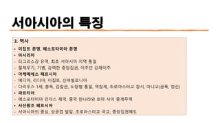 서아시아의 특징
3. 역사
• 이집트 문명, 메소포타미아 문명
• 아시리아
- 티그리스강 유역, 최초 서아시아 지역 통일
- 철제무기, 기병, 강력한 중앙집권, 이주민 강제이주
• 아케메네스 페르시아
- 메디아, 리디아, 이집트, 신바빌로니아
- 다리우스 1세, 총독, 감찰관, 도량형 통일, 역참제, 조로아스터교 창시, 마니교(금욕, 정신)
• 파르티아
- 메소포타미아 인더스 제국, 중국 한나라와 로마 사이 중계무역
• 사산왕조 페르시아
- 서아시아의 중심, 상공업 발달, 조로아스터교 국교, 중앙집권제도
 