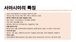 서아시아의 특징
- 6세기 비잔티움제국과 사산왕조 페르시아 전쟁
- 비단길 단절, 바다로 우회, 메카, 메디나 해안도시 성장
• 메카의 무함마드에 의해 이슬람교 탄생
- 알라 유일신, 우상숭배금지, 인간평등, 형제애
- 쿠란 경전, 일상생활 지배
- 메카에서 메디나로 이주(해지라), 이슬람력의 기원
• 정통 칼리프시대
- 칼리프 합의 선출, 피정복민에게 관용정책, 4번째 칼리프 살해, 수니파와 시아파 분리
• 우마이야 왕조
- 칼리프 가족 세습, 이베리아 반도까지 이슬람교 최대 영토, 민족 차별정책, 우월주의
• 아바스 왕조
- 민족차별정책 폐지(세금관리, 관리 등용, 군대), 비단길 장악, 바그다드, 동서무역 연계
 