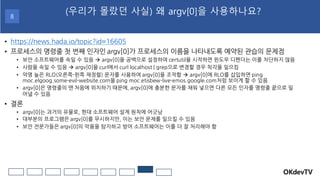 • https://news.hada.io/topic?id=16605
• 프로세스의 명령줄 첫 번째 인자인 argv[0]가 프로세스의 이름을 나타내도록 예약된 관습의 문제점
• 보안 소프트웨어를 속일 수 있음 → argv[0]을 공백으로 설정하여 certutil을 시작하면 윈도우 디펜더는 이를 차단하지 않음
• 사람을 속일 수 있음 → argv[0]을 curl에서 curl localhost | grep으로 변경할 경우 착각을 일으킴
• 악명 높은 RLO(오른쪽-왼쪽 재정렬) 문자를 사용하여 argv[0]을 조작함 → argv[0]에 RLO를 삽입하면 ping
moc.elgoog.some-evil-website.com을 ping moc.etisbew-live-emos.google.com처럼 보이게 할 수 있음
• argv[0]은 명령줄의 맨 처음에 위치하기 때문에, argv[0]에 충분한 문자를 채워 넣으면 다른 모든 인자를 명령줄 끝으로 밀
어낼 수 있음
• 결론
• argv[0]는 과거의 유물로, 현대 소프트웨어 설계 원칙에 어긋남
• 대부분의 프로그램은 argv[0]를 무시하지만, 이는 보안 문제를 일으킬 수 있음
• 보안 전문가들은 argv[0]의 악용을 탐지하고 방어 소프트웨어는 이를 더 잘 처리해야 함
OKdevTV
(우리가 몰랐던 사실) 왜 argv[0]을 사용하나요?
8
 