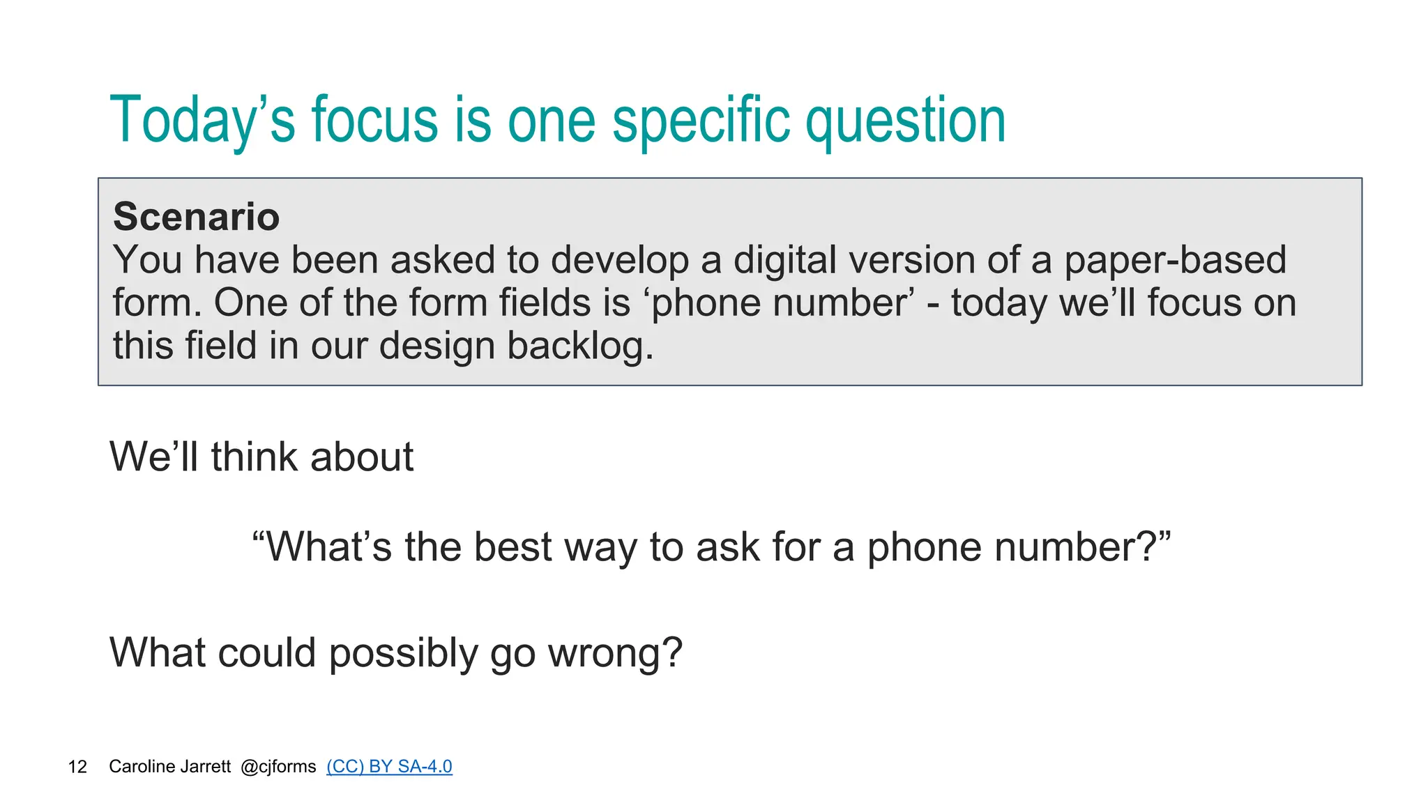 Caroline Jarrett @cjforms (CC) BY SA-4.0
12
Today’s focus is one specific question
Scenario
You have been asked to develop a digital version of a paper-based
form. One of the form fields is ‘phone number’ - today we’ll focus on
this field in our design backlog.
We’ll think about
“What’s the best way to ask for a phone number?”
What could possibly go wrong?
 