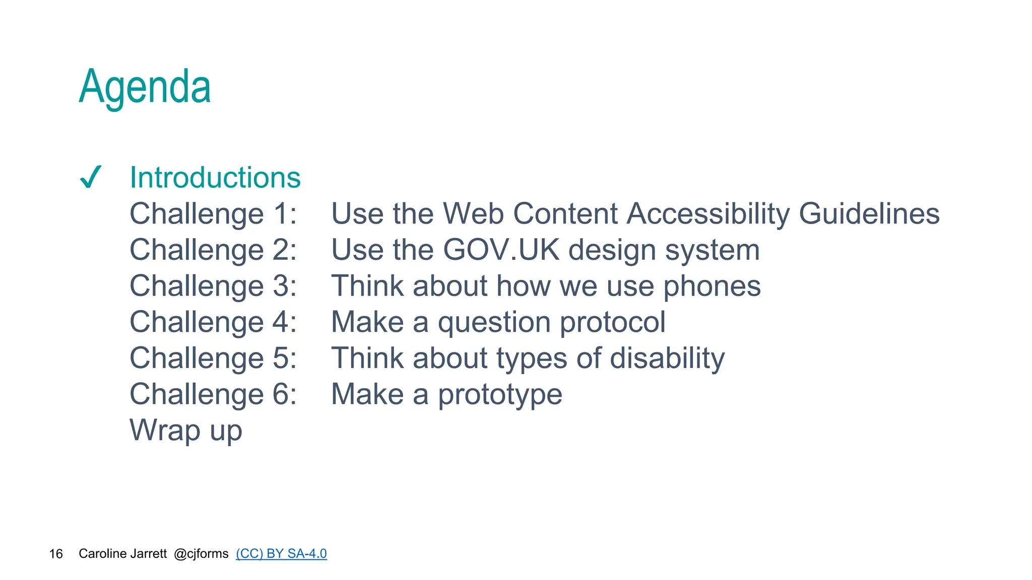 Caroline Jarrett @cjforms (CC) BY SA-4.0
16
Agenda
✔ Introductions
Challenge 1: Use the Web Content Accessibility Guidelines
Challenge 2: Use the GOV.UK design system
Challenge 3: Think about how we use phones
Challenge 4: Make a question protocol
Challenge 5: Think about types of disability
Challenge 6: Make a prototype
Wrap up
 