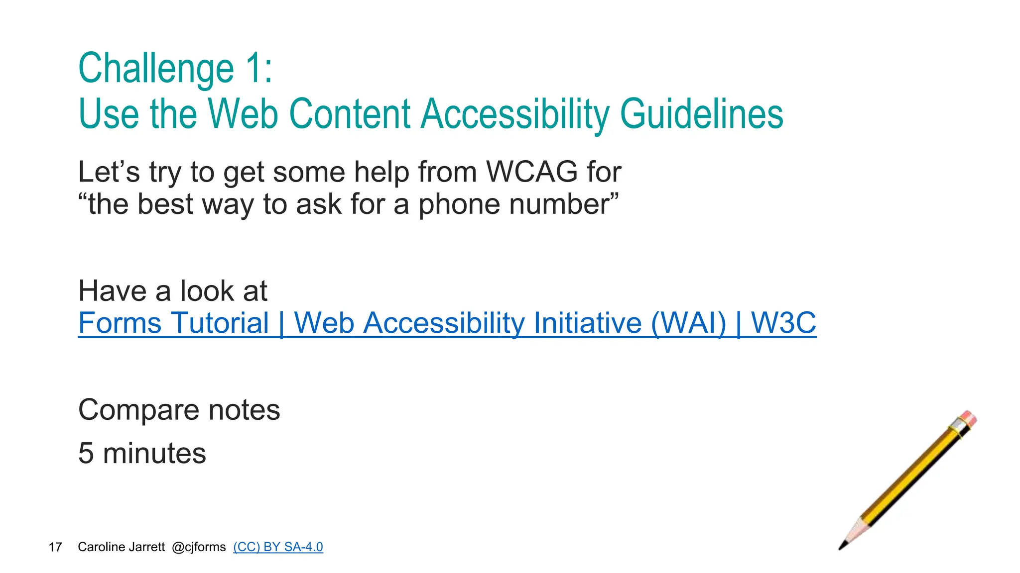 Caroline Jarrett @cjforms (CC) BY SA-4.0
17
Challenge 1:
Use the Web Content Accessibility Guidelines
Let’s try to get some help from WCAG for
“the best way to ask for a phone number”
Have a look at
Forms Tutorial | Web Accessibility Initiative (WAI) | W3C
Compare notes
5 minutes
 