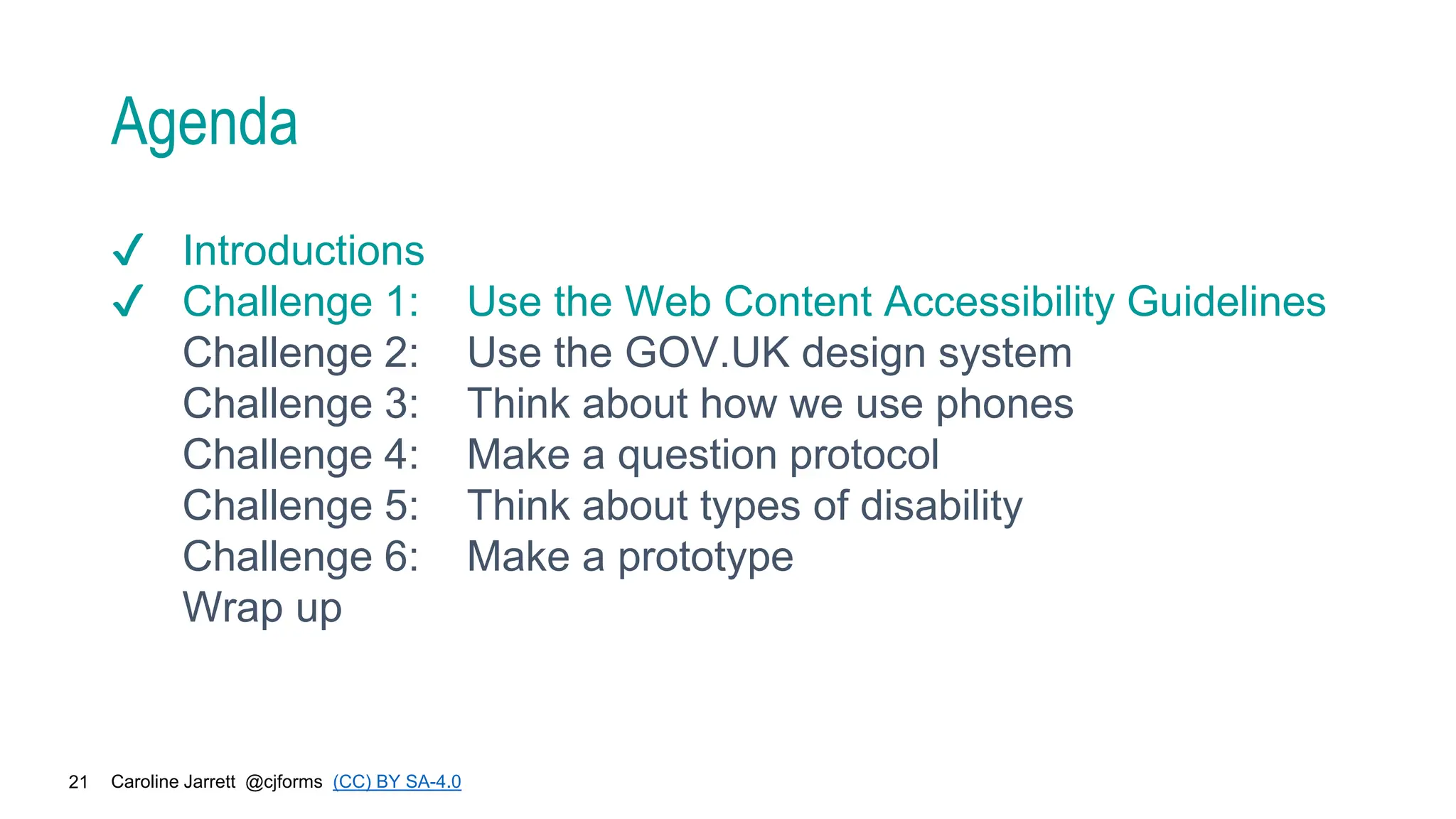 Caroline Jarrett @cjforms (CC) BY SA-4.0
21
Agenda
✔ Introductions
✔ Challenge 1: Use the Web Content Accessibility Guidelines
Challenge 2: Use the GOV.UK design system
Challenge 3: Think about how we use phones
Challenge 4: Make a question protocol
Challenge 5: Think about types of disability
Challenge 6: Make a prototype
Wrap up
 