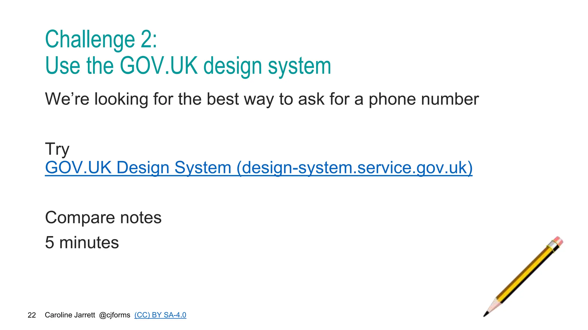 Caroline Jarrett @cjforms (CC) BY SA-4.0
22
Challenge 2:
Use the GOV.UK design system
We’re looking for the best way to ask for a phone number
Try
GOV.UK Design System (design-system.service.gov.uk)
Compare notes
5 minutes
 