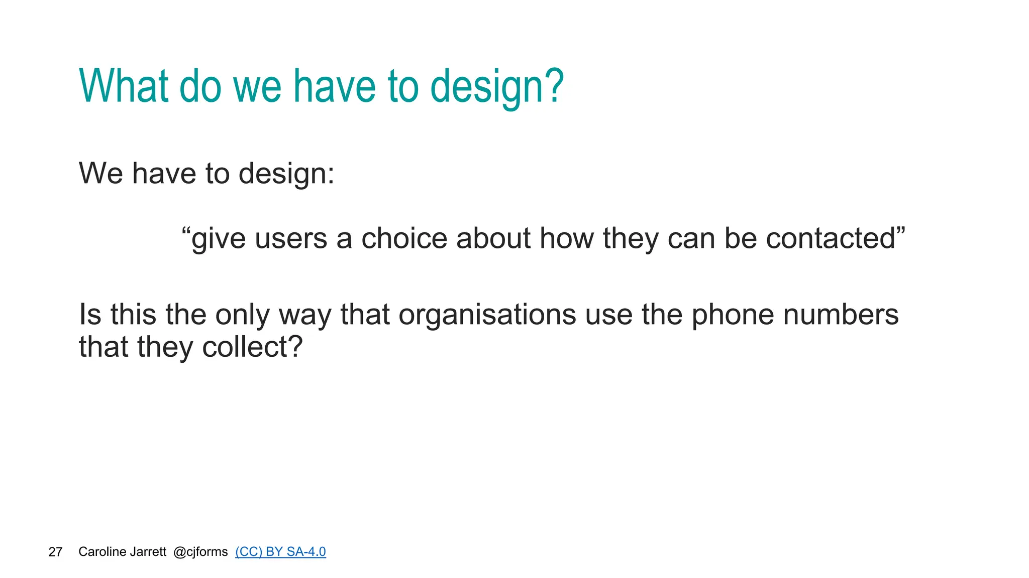 Caroline Jarrett @cjforms (CC) BY SA-4.0
27
What do we have to design?
We have to design:
“give users a choice about how they can be contacted”
Is this the only way that organisations use the phone numbers
that they collect?
 
