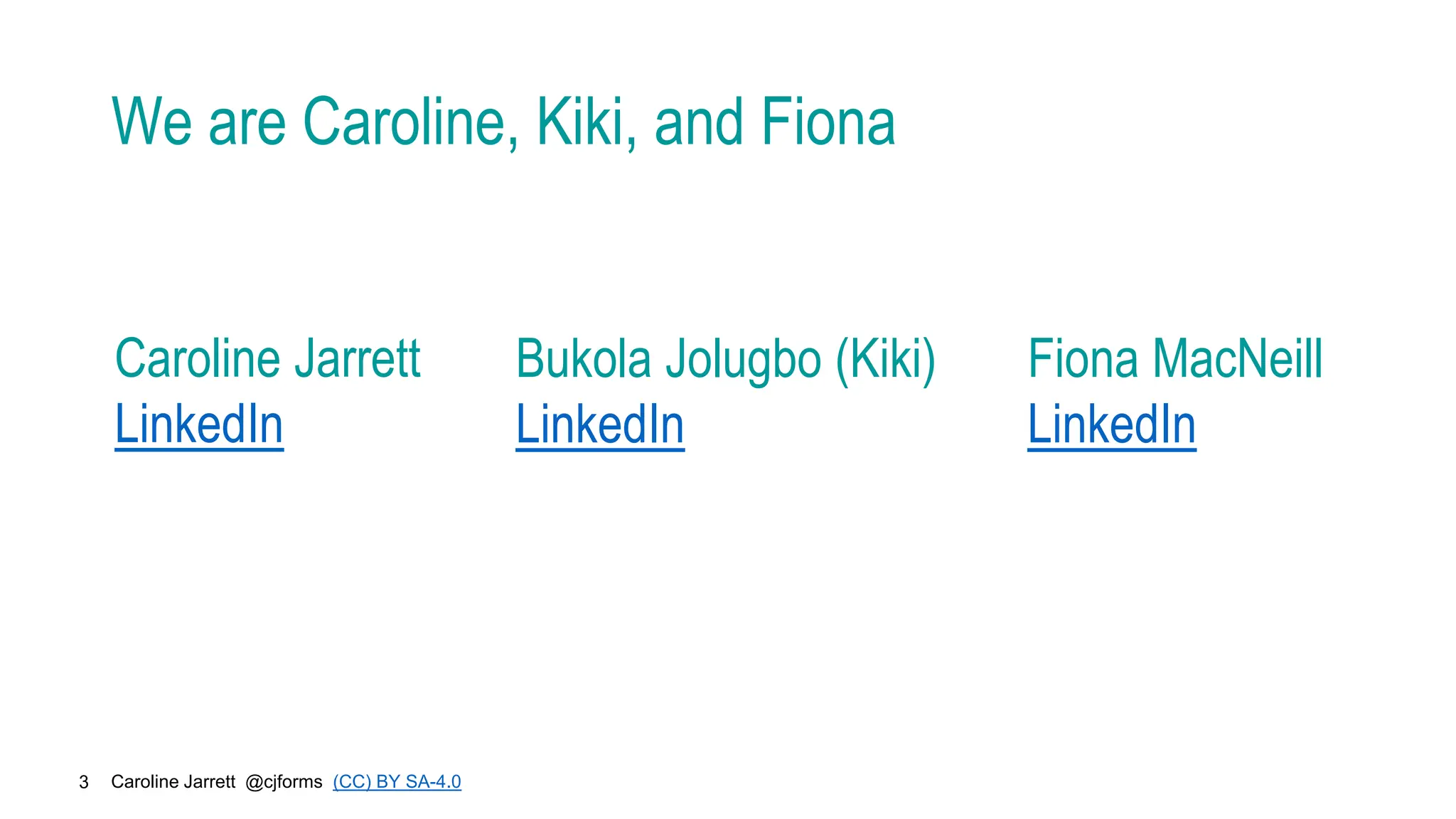Caroline Jarrett @cjforms (CC) BY SA-4.0
3
We are Caroline, Kiki, and Fiona
Caroline Jarrett
LinkedIn
Bukola Jolugbo (Kiki)
LinkedIn
Fiona MacNeill
LinkedIn
 