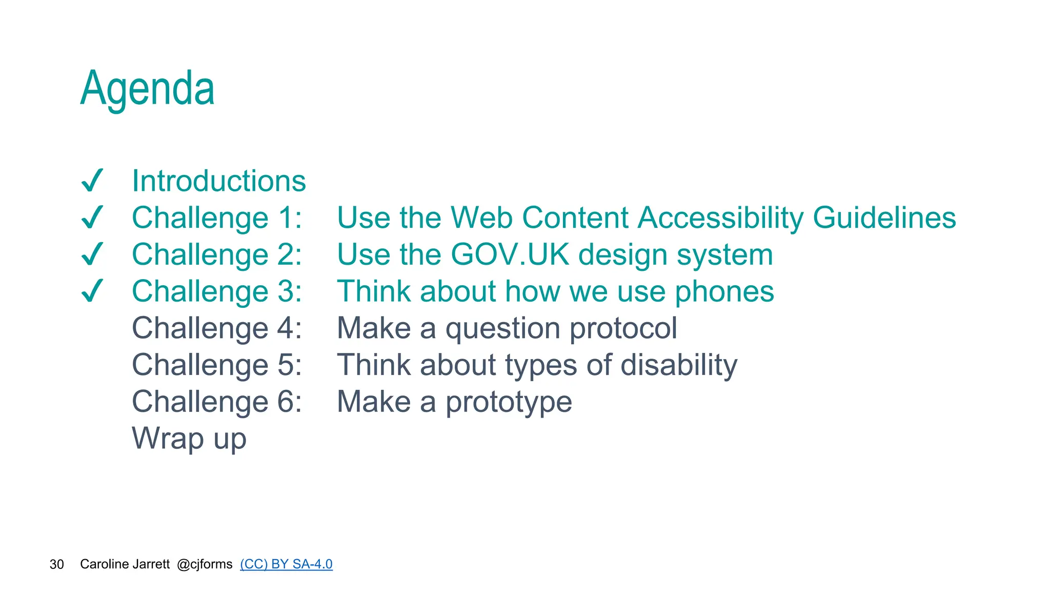 Caroline Jarrett @cjforms (CC) BY SA-4.0
30
Agenda
✔ Introductions
✔ Challenge 1: Use the Web Content Accessibility Guidelines
✔ Challenge 2: Use the GOV.UK design system
✔ Challenge 3: Think about how we use phones
Challenge 4: Make a question protocol
Challenge 5: Think about types of disability
Challenge 6: Make a prototype
Wrap up
 