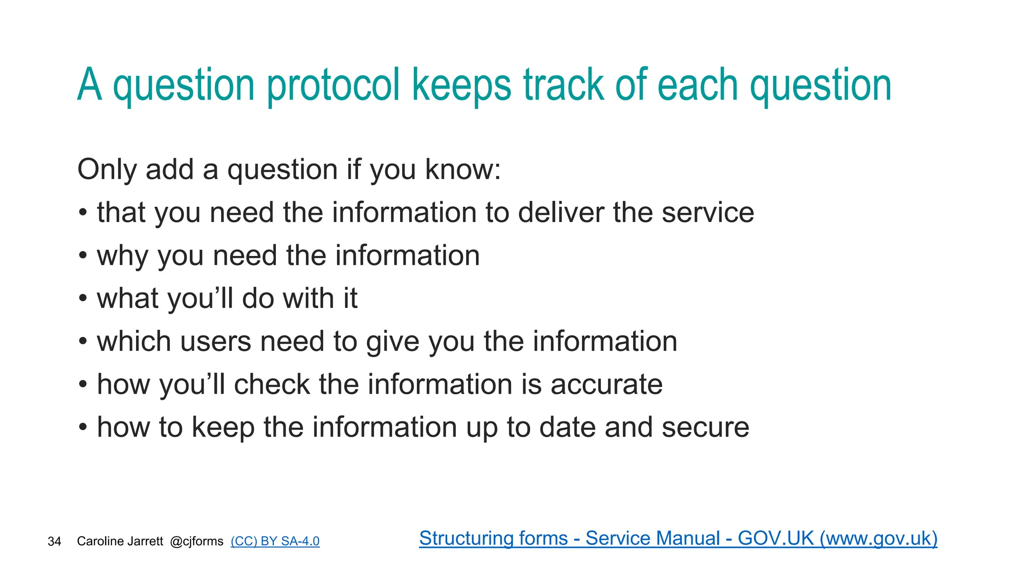 Caroline Jarrett @cjforms (CC) BY SA-4.0
34
A question protocol keeps track of each question
Only add a question if you know:
• that you need the information to deliver the service
• why you need the information
• what you’ll do with it
• which users need to give you the information
• how you’ll check the information is accurate
• how to keep the information up to date and secure
Structuring forms - Service Manual - GOV.UK (www.gov.uk)
 