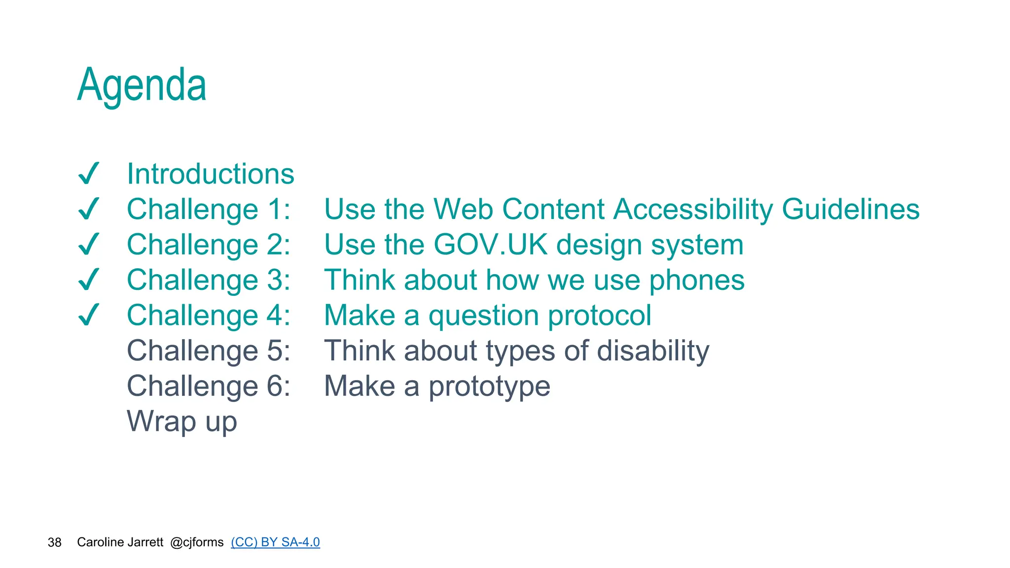Caroline Jarrett @cjforms (CC) BY SA-4.0
38
Agenda
✔ Introductions
✔ Challenge 1: Use the Web Content Accessibility Guidelines
✔ Challenge 2: Use the GOV.UK design system
✔ Challenge 3: Think about how we use phones
✔ Challenge 4: Make a question protocol
Challenge 5: Think about types of disability
Challenge 6: Make a prototype
Wrap up
 