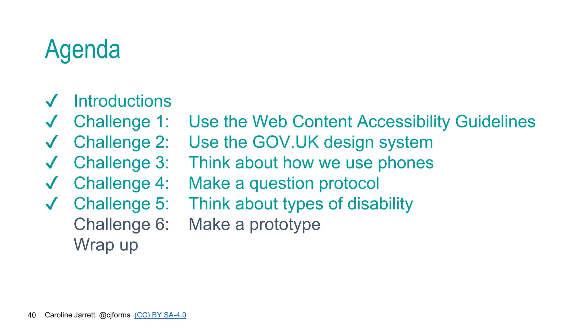 Caroline Jarrett @cjforms (CC) BY SA-4.0
40
Agenda
✔ Introductions
✔ Challenge 1: Use the Web Content Accessibility Guidelines
✔ Challenge 2: Use the GOV.UK design system
✔ Challenge 3: Think about how we use phones
✔ Challenge 4: Make a question protocol
✔ Challenge 5: Think about types of disability
Challenge 6: Make a prototype
Wrap up
 