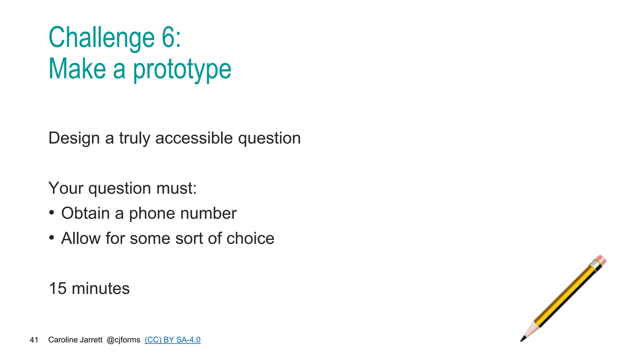 Caroline Jarrett @cjforms (CC) BY SA-4.0
41
Challenge 6:
Make a prototype
Design a truly accessible question
Your question must:
• Obtain a phone number
• Allow for some sort of choice
15 minutes
 