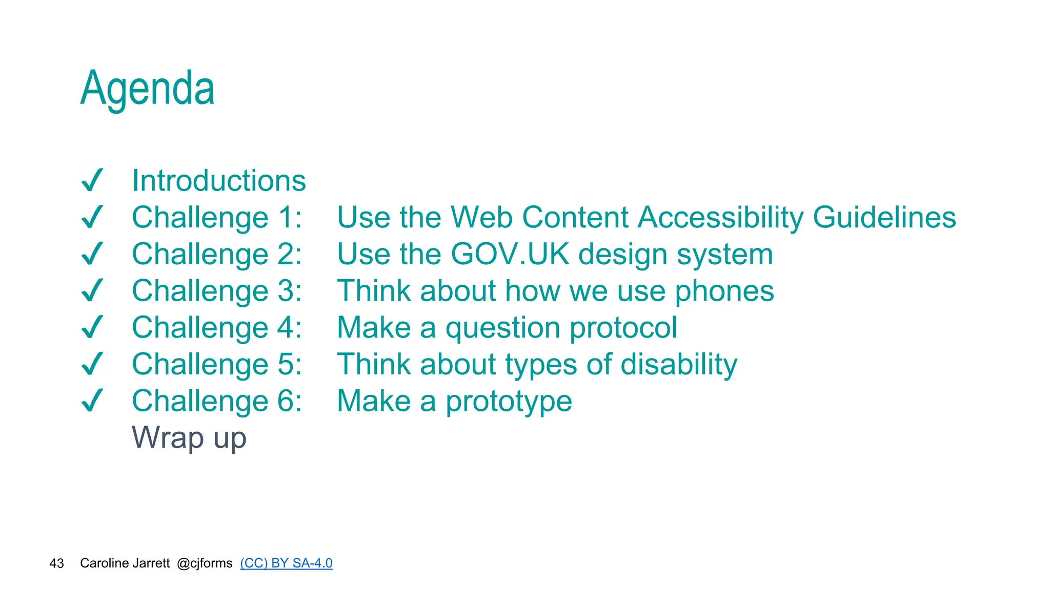 Caroline Jarrett @cjforms (CC) BY SA-4.0
43
Agenda
✔ Introductions
✔ Challenge 1: Use the Web Content Accessibility Guidelines
✔ Challenge 2: Use the GOV.UK design system
✔ Challenge 3: Think about how we use phones
✔ Challenge 4: Make a question protocol
✔ Challenge 5: Think about types of disability
✔ Challenge 6: Make a prototype
Wrap up
 