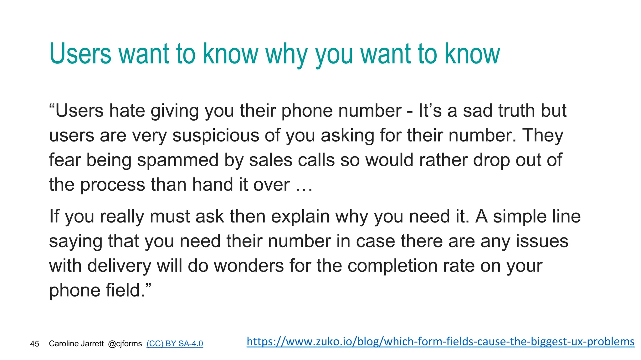 Caroline Jarrett @cjforms (CC) BY SA-4.0
45
Users want to know why you want to know
“Users hate giving you their phone number - It’s a sad truth but
users are very suspicious of you asking for their number. They
fear being spammed by sales calls so would rather drop out of
the process than hand it over …
If you really must ask then explain why you need it. A simple line
saying that you need their number in case there are any issues
with delivery will do wonders for the completion rate on your
phone field.”
https://www.zuko.io/blog/which-form-fields-cause-the-biggest-ux-problems
 