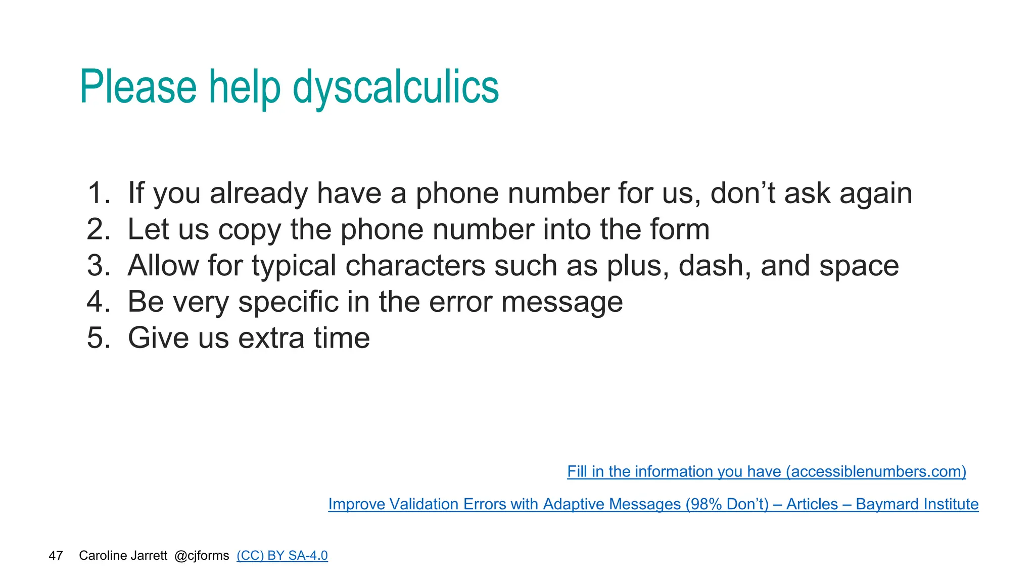 Caroline Jarrett @cjforms (CC) BY SA-4.0
47
Please help dyscalculics
1. If you already have a phone number for us, don’t ask again
2. Let us copy the phone number into the form
3. Allow for typical characters such as plus, dash, and space
4. Be very specific in the error message
5. Give us extra time
Fill in the information you have (accessiblenumbers.com)
Improve Validation Errors with Adaptive Messages (98% Don’t) – Articles – Baymard Institute
 