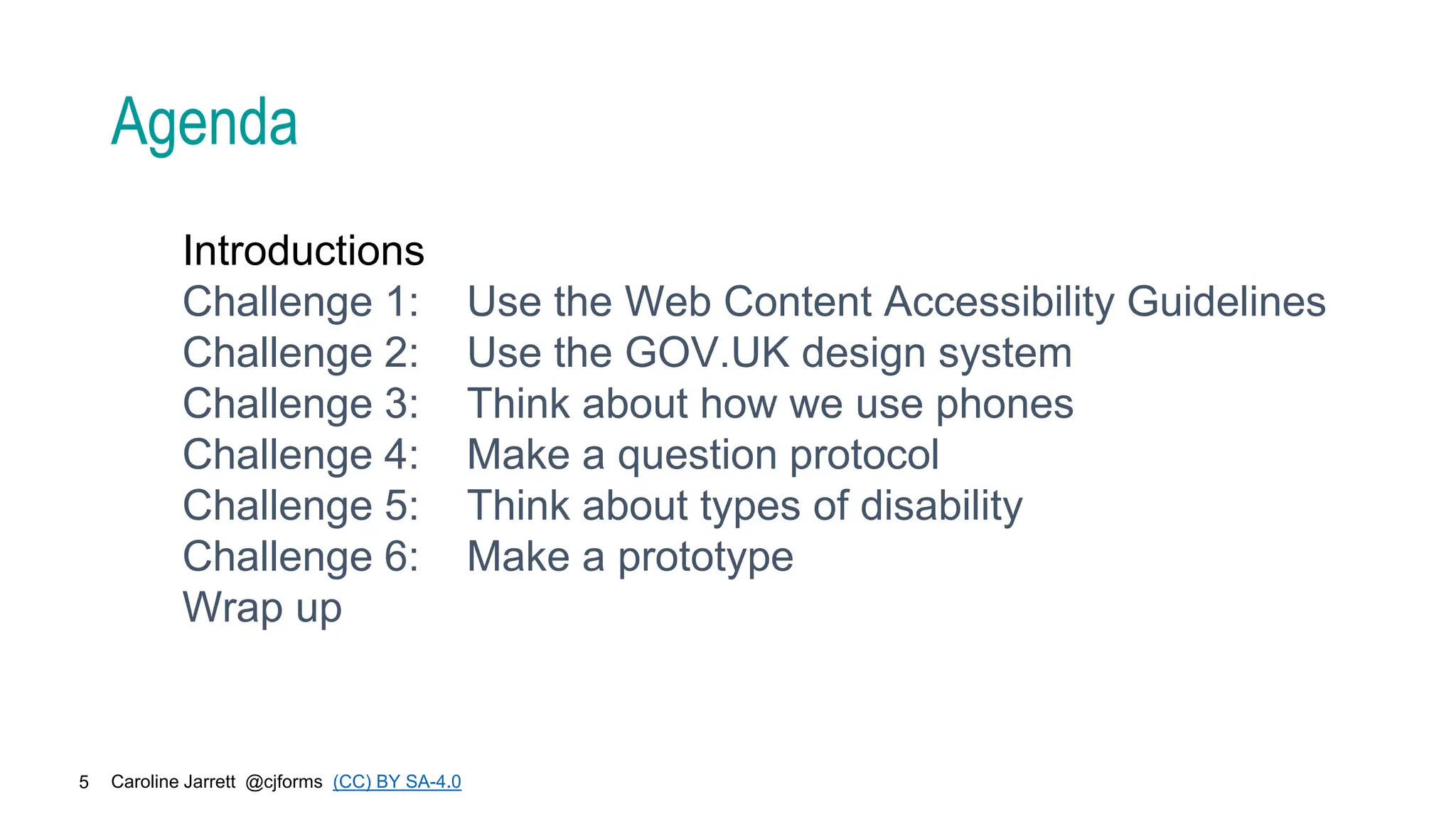 Caroline Jarrett @cjforms (CC) BY SA-4.0
5
Agenda
Introductions
Challenge 1: Use the Web Content Accessibility Guidelines
Challenge 2: Use the GOV.UK design system
Challenge 3: Think about how we use phones
Challenge 4: Make a question protocol
Challenge 5: Think about types of disability
Challenge 6: Make a prototype
Wrap up
 