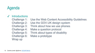 Caroline Jarrett @cjforms (CC) BY SA-4.0
16
Agenda
✔ Introductions
Challenge 1: Use the Web Content Accessibility Guidelines
Challenge 2: Use the GOV.UK design system
Challenge 3: Think about how we use phones
Challenge 4: Make a question protocol
Challenge 5: Think about types of disability
Challenge 6: Make a prototype
Wrap up
 