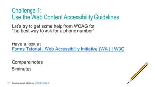 Caroline Jarrett @cjforms (CC) BY SA-4.0
17
Challenge 1:
Use the Web Content Accessibility Guidelines
Let’s try to get some help from WCAG for
“the best way to ask for a phone number”
Have a look at
Forms Tutorial | Web Accessibility Initiative (WAI) | W3C
Compare notes
5 minutes
 