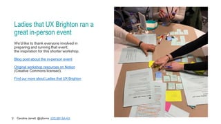 Caroline Jarrett @cjforms (CC) BY SA-4.0
2
Ladies that UX Brighton ran a
great in-person event
We’d like to thank everyone involved in
preparing and running that event,
the inspiration for this shorter workshop.
Blog post about the in-person event
Original workshop resources on Notion
(Creative Commons licensed).
Find our more about Ladies that UX Brighton
 