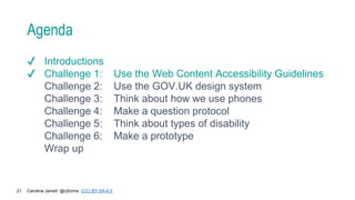 Caroline Jarrett @cjforms (CC) BY SA-4.0
21
Agenda
✔ Introductions
✔ Challenge 1: Use the Web Content Accessibility Guidelines
Challenge 2: Use the GOV.UK design system
Challenge 3: Think about how we use phones
Challenge 4: Make a question protocol
Challenge 5: Think about types of disability
Challenge 6: Make a prototype
Wrap up
 
