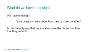 Caroline Jarrett @cjforms (CC) BY SA-4.0
27
What do we have to design?
We have to design:
“give users a choice about how they can be contacted”
Is this the only way that organisations use the phone numbers
that they collect?
 