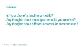 Caroline Jarrett @cjforms (CC) BY SA-4.0
29
Review:
Is “your phone” a landline or mobile?
Any thoughts about messages and calls you received?
Any thoughts about different answers for someone else?
 