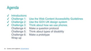 Caroline Jarrett @cjforms (CC) BY SA-4.0
30
Agenda
✔ Introductions
✔ Challenge 1: Use the Web Content Accessibility Guidelines
✔ Challenge 2: Use the GOV.UK design system
✔ Challenge 3: Think about how we use phones
Challenge 4: Make a question protocol
Challenge 5: Think about types of disability
Challenge 6: Make a prototype
Wrap up
 