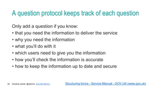 Caroline Jarrett @cjforms (CC) BY SA-4.0
34
A question protocol keeps track of each question
Only add a question if you know:
• that you need the information to deliver the service
• why you need the information
• what you’ll do with it
• which users need to give you the information
• how you’ll check the information is accurate
• how to keep the information up to date and secure
Structuring forms - Service Manual - GOV.UK (www.gov.uk)
 