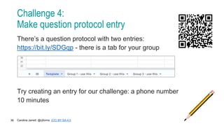 Caroline Jarrett @cjforms (CC) BY SA-4.0
36
Challenge 4:
Make question protocol entry
There’s a question protocol with two entries:
https://bit.ly/SDGqp - there is a tab for your group
Try creating an entry for our challenge: a phone number
10 minutes
 