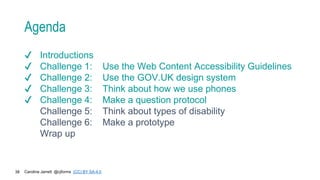 Caroline Jarrett @cjforms (CC) BY SA-4.0
38
Agenda
✔ Introductions
✔ Challenge 1: Use the Web Content Accessibility Guidelines
✔ Challenge 2: Use the GOV.UK design system
✔ Challenge 3: Think about how we use phones
✔ Challenge 4: Make a question protocol
Challenge 5: Think about types of disability
Challenge 6: Make a prototype
Wrap up
 