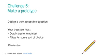 Caroline Jarrett @cjforms (CC) BY SA-4.0
41
Challenge 6:
Make a prototype
Design a truly accessible question
Your question must:
• Obtain a phone number
• Allow for some sort of choice
15 minutes
 