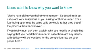 Caroline Jarrett @cjforms (CC) BY SA-4.0
45
Users want to know why you want to know
“Users hate giving you their phone number - It’s a sad truth but
users are very suspicious of you asking for their number. They
fear being spammed by sales calls so would rather drop out of
the process than hand it over …
If you really must ask then explain why you need it. A simple line
saying that you need their number in case there are any issues
with delivery will do wonders for the completion rate on your
phone field.”
https://www.zuko.io/blog/which-form-fields-cause-the-biggest-ux-problems
 