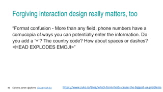 Caroline Jarrett @cjforms (CC) BY SA-4.0
46
Forgiving interaction design really matters, too
“Format confusion - More than any field, phone numbers have a
cornucopia of ways you can potentially enter the information. Do
you add a ‘+’? The country code? How about spaces or dashes?
<HEAD EXPLODES EMOJI>”
https://www.zuko.io/blog/which-form-fields-cause-the-biggest-ux-problems
 