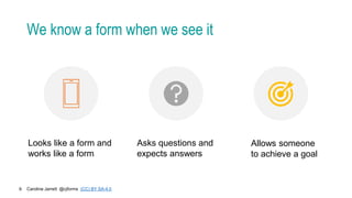 Caroline Jarrett @cjforms (CC) BY SA-4.0
9
We know a form when we see it
Looks like a form and
works like a form
Asks questions and
expects answers
Allows someone
to achieve a goal
 
