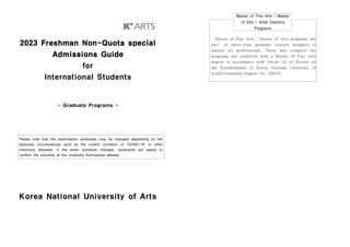 2023 Freshman Non-Quota special
Admissions Guide
for
International Students
- Graduate Programs -
Korea National University of Arts
Please note that the examination schedules may be changed depending on the
particular circumstances such as the current condition of 'COVID-19' or other
infectious diseases. If the exam schedule changes, applicants are asked to
confirm the schedule at the University Admissions website.
Master of Fine Arts / Master
of Arts / Artist Diploma
Programs
Master of Fine Arts / Master of Arts programs are
two- or three-year graduate courses designed to
nurture art professionals. Those who complete the
programs are conferred with a Master of Fine Arts
degree in accordance with Article 12 of Decree on
the Establishment of Korea National University of
Arts(Presidential Degree No. 24610).
 