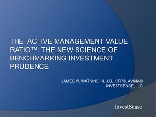 THE ACTIVE MANAGEMENT VALUE
RATIO™: THE NEW SCIENCE OF
BENCHMARKING INVESTMENT
PRUDENCE
JAMES W. WATKINS, III. J.D., CFP®, AWMA®
INVESTSENSE, LLC
InvestSense
 