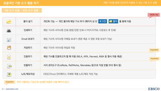 | www.ebsco.com
12
폴더 넣기 개인화 기능 → 개인 폴더에 해당 기사 추가 (페이지 상 단 를 통해 이용
인쇄하기 해당 기사의 서지사항 인쇄 (원문/전문 인쇄 시 PDF/HTML 다운로드 후 인쇄)
Email 보내기 해당 기사의 서지사항 이메일 보내기 (원문 제공 시 원문 포함 보내기 가능)
저장하기 해당 기사의 서지사항 파일로 저장
인용하기 해당 기사를 인용하고자 할 때 이용 (MLA, APA, Harvard, AMA 등 형식 자동 제공)
반출하기 서지 관리도구 (EndNote, RefWorks, Mendeley 등)으로 직접 반출 (RIS 형식 등)
노트/메모작성 EBSCOhost 인터페이스 자체에 개별 노트/메모 작성 가능
기본 도구 모음 - 주요 도구 설명
개인화 기능
Important
Important
자주 이용되는 기능으로 상세한 내용은 다음 페이지 참고
Important
효율적인 기본 도구 활용 하기 해당 기사를 통해 간단하게 이용할 수 있는 기본 도구 설명
 