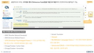 | www.ebsco.com
13
공통적으로 쓰이는 서지정보 형식 (Reference Style)등을 자동으로 제공하여 간단하게 복사/붙여넣기 가능.
제공 서지정보 형식 (Reference Styles)
인용하기
- ABNT (Brazilian National Standards)
- AMA (American Medical Assoc.)
- APA (American Psychological Assoc.) = 미국 심리학회 제공.
인용 형식 (주로 사회과학 분야에서 많이 사용)
- Chicago/Turabian: Author-Date
- Chicago/Turabian: Humanities
- Harvard: Australian
- Harvard
- MLA(Modern Language Assoc.) = 미국 현대 어문학 협회에서
만든 인용 형식
- Vancouver/ICMJE = 국제의학학술지편집인위원회(ICMJE)에서
제공. 임상의학, 생의학 분야
Important
인용하기
 