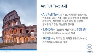 | www.ebsco.com
2
Art Full Text 소개
• Art Full Text 는 미술, 장식미술, 상업미술,
민속예술, 사진, 건축, 영화 등 다양한 예술 분야에
대한 저널, 참고문헌, 박물관 화보 등 다양한
정보를 담고 있는 예술분야 정보원
• 1,040종의 예술분야 저널 색인 & 755 종
이상 피어리뷰(Peer-review) 저널
• 162종 이상의 저널 및 매거진 원문(Full-text)
제공 (Open Access 제외)
 