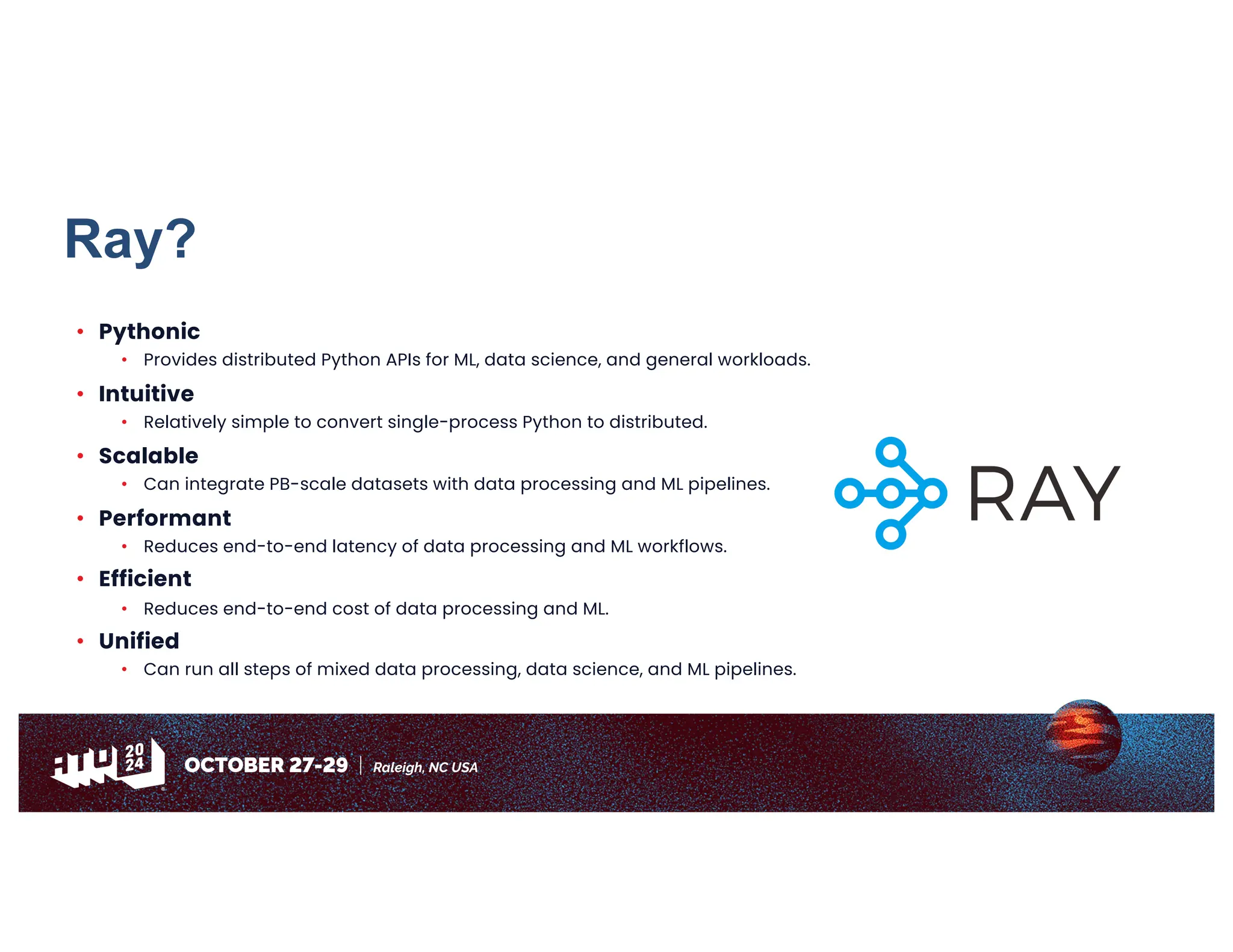 Ray?
• Pythonic
• Provides distributed Python APIs for ML, data science, and general workloads.
• Intuitive
• Relatively simple to convert single-process Python to distributed.
• Scalable
• Can integrate PB-scale datasets with data processing and ML pipelines.
• Performant
• Reduces end-to-end latency of data processing and ML workflows.
• Efficient
• Reduces end-to-end cost of data processing and ML.
• Unified
• Can run all steps of mixed data processing, data science, and ML pipelines.
 