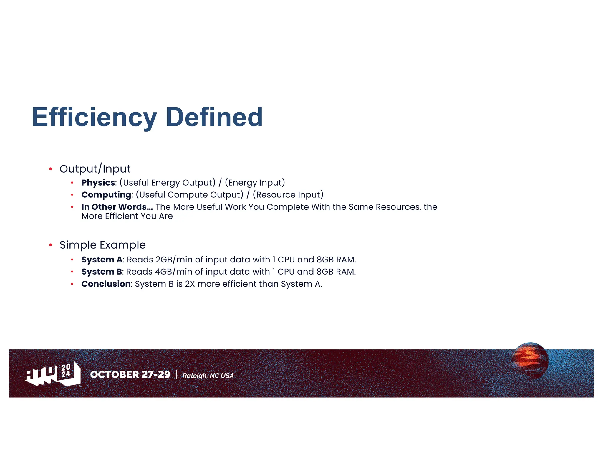 Efficiency Defined
• Output/Input
• Physics: (Useful Energy Output) / (Energy Input)
• Computing: (Useful Compute Output) / (Resource Input)
• In Other Words… The More Useful Work You Complete With the Same Resources, the
More Efficient You Are
• Simple Example
• System A: Reads 2GB/min of input data with 1 CPU and 8GB RAM.
• System B: Reads 4GB/min of input data with 1 CPU and 8GB RAM.
• Conclusion: System B is 2X more efficient than System A.
 