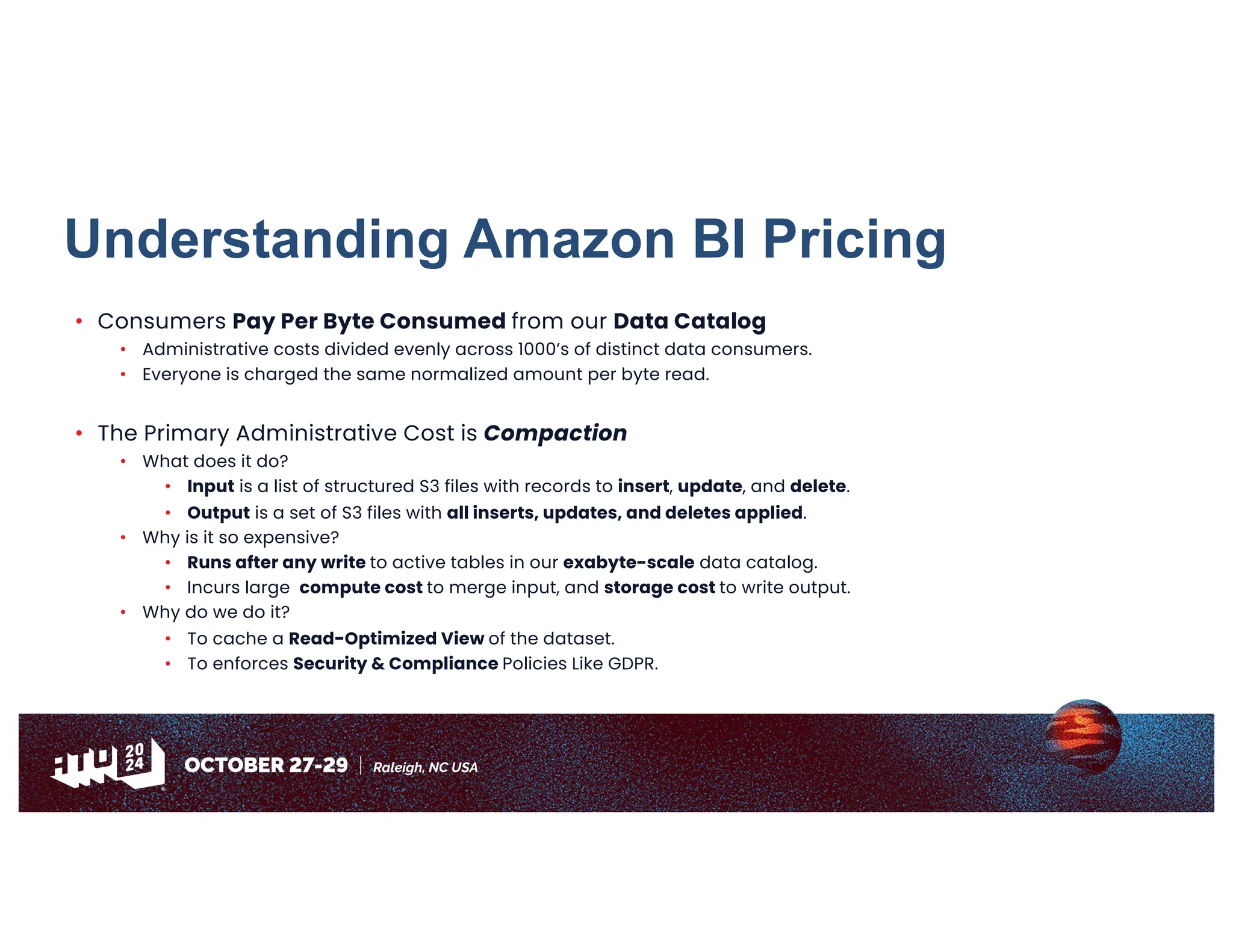 Understanding Amazon BI Pricing
• Consumers Pay Per Byte Consumed from our Data Catalog
• Administrative costs divided evenly across 1000’s of distinct data consumers.
• Everyone is charged the same normalized amount per byte read.
• The Primary Administrative Cost is Compaction
• What does it do?
• Input is a list of structured S3 files with records to insert, update, and delete.
• Output is a set of S3 files with all inserts, updates, and deletes applied.
• Why is it so expensive?
• Runs after any write to active tables in our exabyte-scale data catalog.
• Incurs large compute cost to merge input, and storage cost to write output.
• Why do we do it?
• To cache a Read-Optimized View of the dataset.
• To enforces Security & Compliance Policies Like GDPR.
 