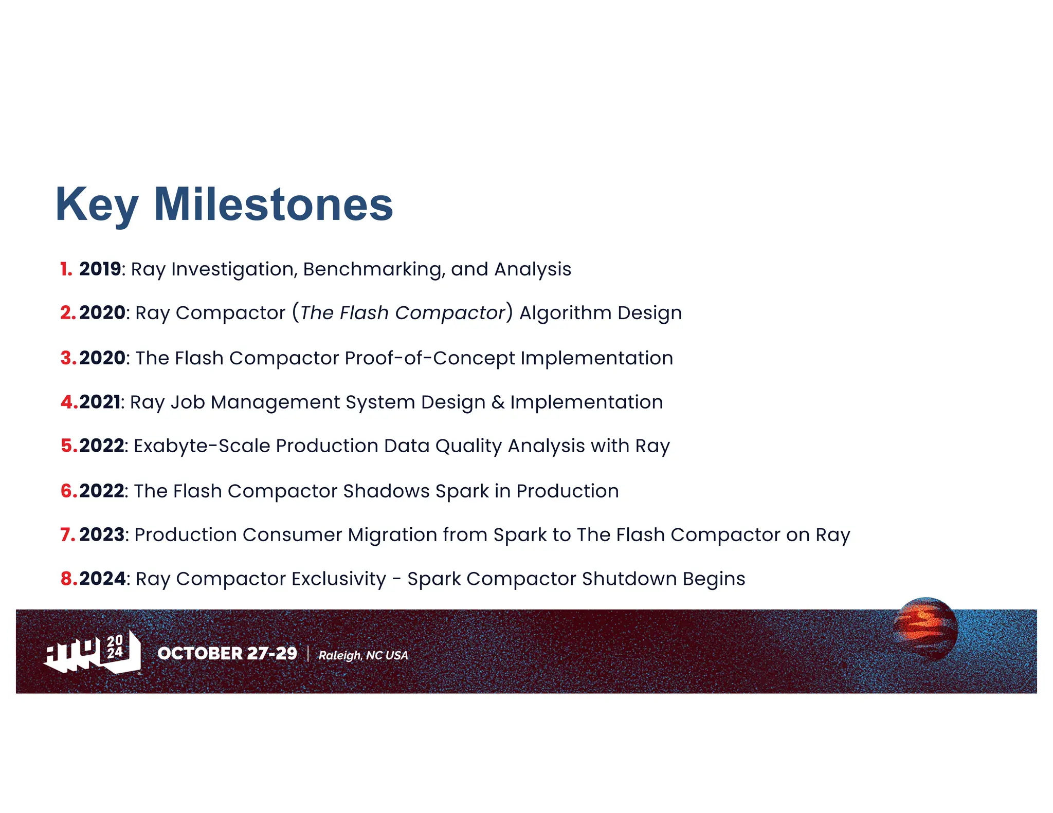 Key Milestones
1. 2019: Ray Investigation, Benchmarking, and Analysis
2. 2020: Ray Compactor (The Flash Compactor) Algorithm Design
3.2020: The Flash Compactor Proof-of-Concept Implementation
4.2021: Ray Job Management System Design & Implementation
5.2022: Exabyte-Scale Production Data Quality Analysis with Ray
6.2022: The Flash Compactor Shadows Spark in Production
7. 2023: Production Consumer Migration from Spark to The Flash Compactor on Ray
8.2024: Ray Compactor Exclusivity - Spark Compactor Shutdown Begins
 