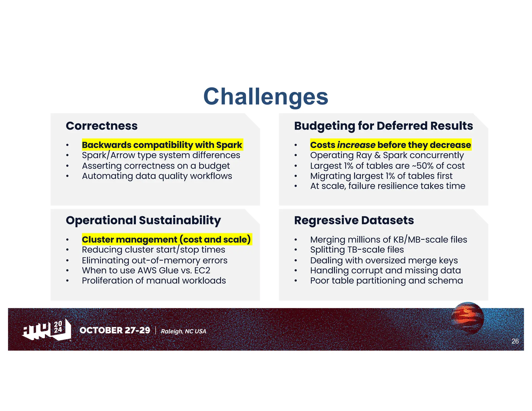 26
Challenges
Budgeting for Deferred Results
• Costs increase before they decrease
• Operating Ray & Spark concurrently
• Largest 1% of tables are ~50% of cost
• Migrating largest 1% of tables first
• At scale, failure resilience takes time
Correctness
• Backwards compatibility with Spark
• Spark/Arrow type system differences
• Asserting correctness on a budget
• Automating data quality workflows
Regressive Datasets
• Merging millions of KB/MB-scale files
• Splitting TB-scale files
• Dealing with oversized merge keys
• Handling corrupt and missing data
• Poor table partitioning and schema
Operational Sustainability
• Cluster management (cost and scale)
• Reducing cluster start/stop times
• Eliminating out-of-memory errors
• When to use AWS Glue vs. EC2
• Proliferation of manual workloads
 